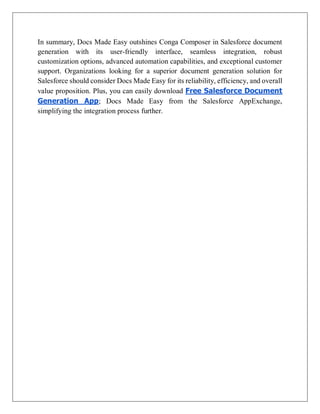In summary, Docs Made Easy outshines Conga Composer in Salesforce document
generation with its user-friendly interface, seamless integration, robust
customization options, advanced automation capabilities, and exceptional customer
support. Organizations looking for a superior document generation solution for
Salesforce should consider Docs Made Easy for its reliability, efficiency, and overall
value proposition. Plus, you can easily download Free Salesforce Document
Generation App; Docs Made Easy from the Salesforce AppExchange,
simplifying the integration process further.
 