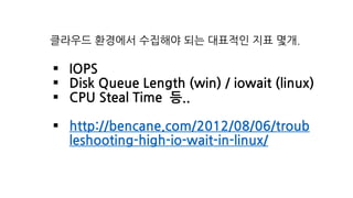 클라우드 환경에서 수집해야 되는 대표적인 지표 몇개.
§ IOPS
§ Disk Queue Length (win) / iowait (linux)
§ CPU Steal Time 등..
§ http://bencane.com/2012/08/06/troub
leshooting-high-io-wait-in-linux/
 