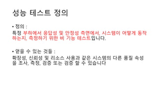 성능 테스트 정의
• 정의 :
특정 부하에서 응답성 및 안정성 측면에서, 시스템이 어떻게 동작
하는지, 측정하기 위한 비 기능 테스트입니다.
• 얻을 수 있는 것들 :
확장성, 신뢰성 및 리소스 사용과 같은 시스템의 다른 품질 속성
을 조사, 측정, 검증 또는 검증 할 수 있습니다
 