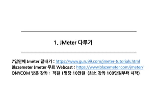 1. JMeter 다루기
7일안에 Jmeter 끝내기 : https://www.guru99.com/jmeter-tutorials.html
Blazemeter Jmeter 무료 Webcast : https://www.blazemeter.com/jmeter/
ONYCOM 방문 강좌 : 직원 1명당 10만원 (최소 강좌 100만원부터 시작)
 