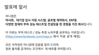 발표에 앞서
어니컴은
마사회, 대기업 입사 지원 시스템, 글로벌 제약회사, ERP등
다양한 업체의 부하 성능 테스트및 컨설팅을 한 경험을 가진 회사입니다.
이 자료는 부하 테스트 / 성능 측정 노하우를 공유하는 자료입니다.
(https://www.facebook.com/imqa.io 에서 자료 공개 예정)
모든 저작권은 어니컴에 있음을 알려 드리며,
원본 출처를 공개하는 조건에서 재 배포를 허락합니다.
 