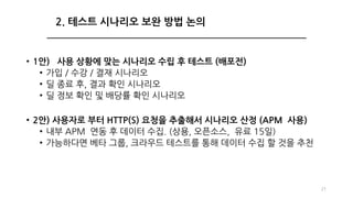 • 1안) 사용 상황에 맞는 시나리오 수립 후 테스트 (배포전)
• 가입 / 수강 / 결재 시나리오
• 딜 종료 후, 결과 확인 시나리오
• 딜 정보 확인 및 배당률 확인 시나리오
• 2안) 사용자로 부터 HTTP(S) 요청을 추출해서 시나리오 산정 (APM 사용)
• 내부 APM 연동 후 데이터 수집. (상용, 오픈소스, 유료 15일)
• 가능하다면 베타 그룹, 크라우드 테스트를 통해 데이터 수집 할 것을 추천
21
2. 테스트 시나리오 보완 방법 논의
 