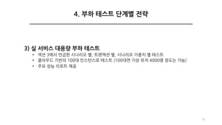 3) 실 서비스 대용량 부하 테스트
• 섹션 3에서 언급한 시나리오 별, 트랜잭션 별, 시나리오 가중치 별 테스트
• 클라우드 기반의 100대 인스턴스로 테스트 (100대면 가상 유저 4000명 정도는 가능)
• 주요 성능 리포트 제공
35
4. 부하 테스트 단계별 전략
 