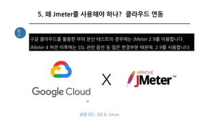 38
5. 왜 Jmeter를 사용해야 하나? 클라우드 연동
구글 클라우드를 활용한 부하 분산 테스트의 경우에는 JMeter 2.9를 이용합니다.
JMeter 4 버전 이후에는 SSL 관련 옵션 등 많은 변경부분 때문에, 2.9를 사용합니다.
참
고
X
권장 OS : OS X, Linux
 