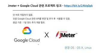 44
Jmeter + Google Cloud 관련 프로젝트 링크 - https://bit.ly/2AVq0pk
X
권장 OS : OS X, Linux
단 바로 작동하지 않음.
요즘 Google Cloud 관련 API를 변경 및 추가 후 사용할 수 있음.
중급 기준 : 1달 정도 추가 개발 필요.
 