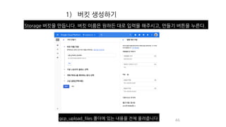 1) 버킷 생성하기
46
Storage 버킷을 만듭니다. 버킷 이름은 원하든 대로 입력을 해주시고, 만들기 버튼을 누른다.
gcp_upload_files 폴더에 있는 내용을 전체 올려줍니다
 