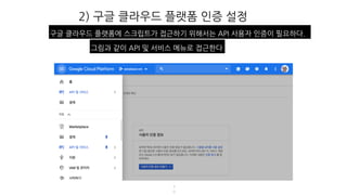 2) 구글 클라우드 플랫폼 인증 설정
4
8
구글 클라우드 플랫폼에 스크립트가 접근하기 위해서는 API 사용자 인증이 필요하다.
그림과 같이 API 및 서비스 메뉴로 접근한다
 