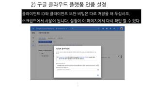 2) 구글 클라우드 플랫폼 인증 설정
5
3
클라이언트 ID와 클라이언트 보안 비밀은 따로 저장을 해 두십시오.
스크립트에서 사용이 됩니다. 설정이 이 페이지에서 다시 확인 할 수 있다
 