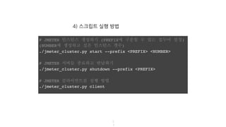 4) 스크립트 실행 방법
5
4
# JMETER 인스턴스 생성하기 (PREFIX에 구분할 수 있는 접두어 설정)
(NUMBER에 생성하고 싶은 인스턴스 갯수)
./jmeter_cluster.py start --prefix <PREFIX> <NUMBER>
# JMETER 서버들 종료하고 반납하기
./jmeter_cluster.py shutdown --prefix <PREFIX>
# JMETER 클라이언트를 실행 방법
./jmeter_cluster.py client
 