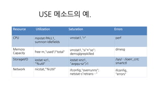 USE 메소드의 예.
Resource Utilization Saturation Errors
CPU mpstat-PALL1,
sumnon-idlefields
vmstat1,"r" perf
Memory
Capacity free­m,"used"/"total"
vmstat1,"si"+"so";
demsg|grepkilled
dmesg
StorageI/O iostat­xz1,
"%util"
iostat­xnz1,
"avgqu-sz">1
/sys/…/ioerr_cnt;
smartctl
Network nicstat,"%Util" ifconfig,"overrunns";
netstat­s"retrans…"
ifconfig,
"errors"
 