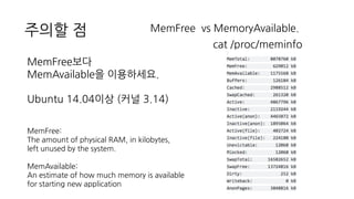 주의할 점 MemFree vs MemoryAvailable.
cat /proc/meminfo
MemFree보다
MemAvailable을 이용하세요.
Ubuntu 14.04이상 (커널 3.14)
MemFree:
The amount of physical RAM, in kilobytes,
left unused by the system.
MemAvailable:
An estimate of how much memory is available
for starting new application
 