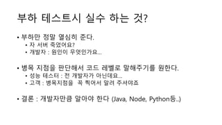 부하 테스트시 실수 하는 것?
• 부하만 정말 열심히 준다.
• 자 서버 죽었어요?
• 개발자 : 원인이 무엇인가요…
• 병목 지점을 판단해서 코드 레벨로 말해주기를 원한다.
• 성능 테스터 : 전 개발자가 아닌데요…
• 고객 : 병목지점을 꼭 찍어서 알려 주셔야죠
• 결론 : 개발자만큼 알아야 한다 (Java, Node, Python등..)
 