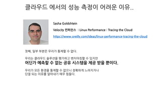 클라우드 에서의 성능 측정이 어려운 이유..
첫째, 일부 부분은 우리가 통제할 수 없다.
우리는 클라우드 솔루션을 평가하고 벤치마킹할 수 있지만
어딘가 예측할 수 없는 공유 시스템을 제공 받을 뿐이다.
우리가 모든 환경을 통제할 수 없으니 정확하게 느려지거나
단절 되는 이유를 알아내기 매우 힘들다.
Sasha Goldshtein
Velocity 컨퍼런스 : Linux Performance : Tracing the Cloud
https://www.oreilly.com/ideas/linux-performance-tracing-the-cloud
 