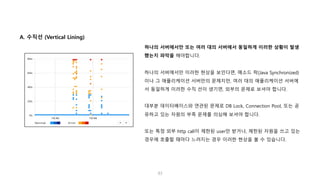 83
A. 수직선 (Vertical Lining)
하나의 서버에서만 또는 여러 대의 서버에서 동일하게 이러한 상황이 발생
했는지 파악을 해야합니다.
하나의 서버에서만 이러한 현상을 보인다면, 메소드 락(Java Synchronized)
이나 그 애플리케이션 서버만의 문제지만, 여러 대의 애플리케이션 서버에
서 동일하게 이러한 수직 선이 생기면, 외부의 문제로 보셔야 합니다.
대부분 데이터베이스와 연관된 문제로 DB Lock, Connection Pool, 또는 공
유하고 있는 자원의 부족 문제를 의심해 보셔야 합니다.
또는 특정 외부 http call이 제한된 user만 받거나, 제한된 자원을 쓰고 있는
경우에 호출할 때마다 느려지는 경우 이러한 현상을 볼 수 있습니다.
 