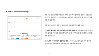 84
B. 수평선 (Horizontal Lining)
특정 시간 만큼 공백을 이루면서 가로로 선이 계속 발생하는 현상 이 그림은 20
시 2분경, 응답시간 12초 정도 쯤에서 에러들이 가로로 일직선을 이루는 모습을
보실 수 있습니다.
이런 현상이 서비스 운영 시 발생한다면 다음과 같은 상황을 의심
1) 자원을 획득하기 위해 반복적으로 재시도 할 때 ­ 동일 트랜잭션(URL)인 경우
자주 발생합니다. 특정 자원을 획득하지 못 해 주기적으로 재시도를 하는 로직을
넣은 경우입니다.
2) 30, 60, 90초 라인이 형성되는 경우 ­ DB Timeout을 의심해 봐야 합니다.
30초의 타임 아웃이 풀려, 일제히 찍히는 경우가 발생합니다.
 