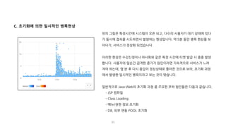 85
C. 초기화에 의한 일시적인 병목현상
위의 그림은 특정시간에 시스템이 오픈 되고, 다수의 사용자가 대기 상태에 있다
가 동시에 접속을 시도하면서 발생하는 현상입니다. 약 5분 동안 병목 현상을 보
이다가, 서비스가 정상화 되었습니다.
이러한 현상은 수강신청이나 마사회와 같은 특정 시간에 티켓 발급 시 종종 발생
합니다. 사용자의 일순간 급격한 증가가 원인이라면 지속적으로 서비스가 느려
져야 하는데, 몇 분 후 다시 응답이 정상상태로 돌아온 것으로 보아, 초기화 과정
에서 발생한 일시적인 병목이라고 보는 것이 맞습니다.
일반적으로 Java-Web의 초기화 과정 중 주요한 부하 원인들은 다음과 같습니다.
- JSP 컴파일
- Class Loading
- 메뉴/권한 정보 초기화
- DB, 외부 연동 POOL 초기화
 