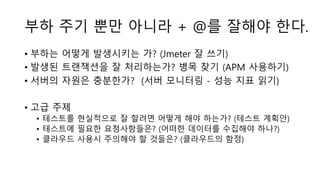 부하 주기 뿐만 아니라 + @를 잘해야 한다.
• 부하는 어떻게 발생시키는 가? (Jmeter 잘 쓰기)
• 발생된 트랜잭션을 잘 처리하는가? 병목 찾기 (APM 사용하기)
• 서버의 자원은 충분한가? (서버 모니터링 - 성능 지표 읽기)
• 고급 주제
• 테스트를 현실적으로 잘 할려면 어떻게 해야 하는가? (테스트 계획안)
• 테스트에 필요한 요청사항들은? (어떠한 데이터를 수집해야 하나?)
• 클라우드 사용시 주의해야 할 것들은? (클라우드의 함정)
 