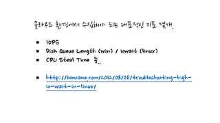 클라우드 환경에서 수집해야 되는 대표적인 지표 몇개.
§ IOPS
§ Disk Queue Length (win) / iowait (linux)
§ CPU Steal Time 등..
§ http://bencane.com/2012/08/06/troubleshooting-high-
io-wait-in-linux/
 