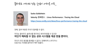 클라우드 에서의 성능 측정이 어려운 이유..
첫째, 일부 부분은 우리가 통제할 수 없다.
우리는 클라우드 솔루션을 평가하고 벤치마킹할 수 있지만
어딘가 예측할 수 없는 공유 시스템을 제공 받을 뿐이다.
우리가 모든 환경을 통제할 수 없으니 정확하게 느려지거나
단절 되는 이유를 알아내기 매우 힘들다.
Sasha Goldshtein
Velocity 컨퍼런스 : Linux Performance : Tracing the Cloud
https://www.oreilly.com/ideas/linux-performance-tracing-the-cloud
 
