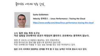 클라우드 에서의 성능 측정..
둘째, 일부 성능 측정 도구는
작은 실험실 규모에서만 효과가 측정되어 클라우드 규모에서는 동작하지 않는다.
점점 큰 규모의 시스템에서 배포하는 것이 쉬워지면서,
운영 대시보드와 경보기를 엄청나게 설치하지 않는다면
작은 오버헤드와 이용할 수 있는 성능 정보를 얻는 것은 어려워지고 있다.
많은 수의 서버에서 발생하는 문제를 추적 할 수 있는 능력은 더더욱 중요시 되고 있다.
Sasha Goldshtein
Velocity 컨퍼런스 : Linux Performance : Tracing the Cloud
https://www.oreilly.com/ideas/linux-performance-tracing-the-cloud
 