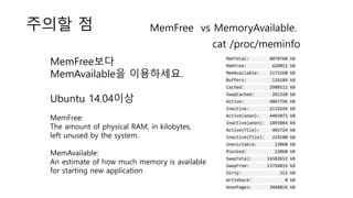 주의할 점 MemFree vs MemoryAvailable.
cat /proc/meminfo
MemFree보다
MemAvailable을 이용하세요.
Ubuntu 14.04이상
MemFree:
The amount of physical RAM, in kilobytes,
left unused by the system.
MemAvailable:
An estimate of how much memory is available
for starting new application
 