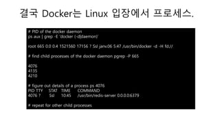 결국 Docker는 Linux 입장에서 프로세스.
# PID of the docker daemon
ps aux | grep -E 'docker (-d|daemon)’
root 665 0.0 0.4 1521560 17156 ? Ssl janv.06 5:47 /usr/bin/docker -d -H fd://
# find child processes of the docker daemon pgrep -P 665
4076
4135
4210
# figure out details of a process ps 4076
PID TTY STAT TIME COMMAND
4076 ? Ssl 10:45 /usr/bin/redis-server 0.0.0.0:6379
# repeat for other child processes
 