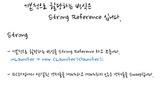 기본적으로 할당하는 방식은
Strong Reference 입니다.
Strong
- 기본적으로 할당하는 방식을 Strong Reference 라고 부릅니다.
mLauncher = new <Launcher>(launcher);
- GC과정에서 연결된 객체들을 Mark하고 Mark되지 않은 객체들을 Sweep합니다.
 