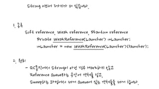 Strong 이외에 3가지가 더 있습니다.
1. 종류
Soft reference, Weak reference, Phantom reference
Private WeakReference<Launcher> mLauncher;
mLauncher = new WeakReference<Launcher>(launcher);
2. 원리
- GC동작에서 Strong이 아닌 경우 Mark하지 않고
Reference Queue라는 공간에 객체를 넣고,
Sweep하는 과정에서 제거 Queue에 있는 객체들을 제거 합니다.
 