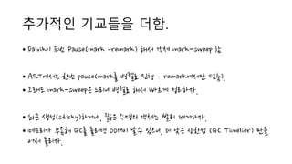 추가적인 기교들을 더함.
• Dalvik이 두번 Pause(mark ­remark) 해서 객체 mark-sweep 함
• ART에서는 한번 pause(mark를 병렬로 진행 ­ remark에서만 멈춤).
• 그래도 mark-sweep은 느리니 병렬로 해서 빠르게 정리하자.
• 최근 생성(sticky)하거나, 짧은 수명의 객체는 빨리 제거하자.
• 메모리가 부족해 GC를 돌리면 OOM이 날수 있으니, 더 낮은 상한성 (GC Timelier) 만들
어서 돌리자.
 