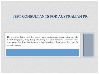 BEST CONSULTANTS FOR AUSTRALIAN PR

The world is dotted with hot immigration destinations in Australia, the UK,
the US, Singapore, Hong Kong, etc., being just such hot spots. There are some
other countries draw immigrants in huge numbers, throughout the year, for
several reasons.

 