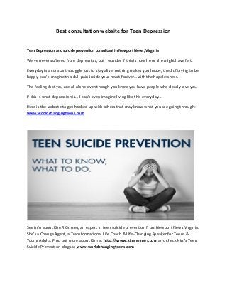 Best consultation website for Teen Depression
Teen Depression and suicide prevention consultant in Newport News, Virginia
We’ve never suffered from depression, but I wonder if this is how he or she might have felt:
Everyday is a constant struggle just to stay alive, nothing makes you happy, tired of trying to be
happy, can’t imagine this dull pain inside your heart forever…with the hopelessness.
The feeling that you are all alone even though you know you have people who dearly love you.
If this is what depression is… I can’t even imagine living like this everyday…
Here is the website to get hooked up with others that may know what you are going through:
www.worldchangingteens.com
See info about Kim R Grimes, an expert in teen suicide prevention from Newport News Virginia.
She’s a Change Agent, a Transformational Life Coach & Life-Changing Speaker for Teens &
Young Adults. Find out more about Kim at http://www.kimrgrimes.com and check Kim's Teen
Suicide Prevention blogs at www.worldchangingteens.com
 