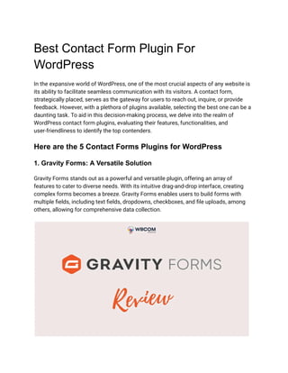 Best Contact Form Plugin For
WordPress
In the expansive world of WordPress, one of the most crucial aspects of any website is
its ability to facilitate seamless communication with its visitors. A contact form,
strategically placed, serves as the gateway for users to reach out, inquire, or provide
feedback. However, with a plethora of plugins available, selecting the best one can be a
daunting task. To aid in this decision-making process, we delve into the realm of
WordPress contact form plugins, evaluating their features, functionalities, and
user-friendliness to identify the top contenders.
Here are the 5 Contact Forms Plugins for WordPress
1. Gravity Forms: A Versatile Solution
Gravity Forms stands out as a powerful and versatile plugin, offering an array of
features to cater to diverse needs. With its intuitive drag-and-drop interface, creating
complex forms becomes a breeze. Gravity Forms enables users to build forms with
multiple fields, including text fields, dropdowns, checkboxes, and file uploads, among
others, allowing for comprehensive data collection.
 