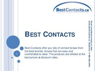BEST CONTACTS
Best Contacts offer you lots of contact lenses from
the best brands, lenses that are easy and
comfortable to wear. The products are offered at the
best prices at discount rates.
1
Email:info@bestcontacts.ca,Sale:
sales@bestcontacts.ca,Telephone:11-888-980-LENS
 