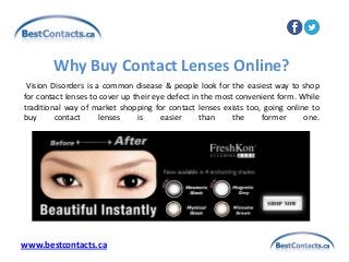 Vision Disorders is a common disease & people look for the easiest way to shop
for contact lenses to cover up their eye defect in the most convenient form. While
traditional way of market shopping for contact lenses exists too, going online to
buy contact lenses is easier than the former one.
Why Buy Contact Lenses Online?
www.bestcontacts.ca
 