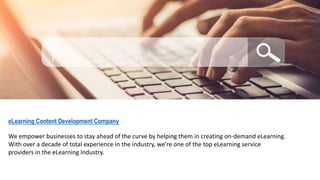 eLearning Content Development Company
We empower businesses to stay ahead of the curve by helping them in creating on-demand eLearning.
With over a decade of total experience in the industry, we’re one of the top eLearning service
providers in the eLearning Industry.
 