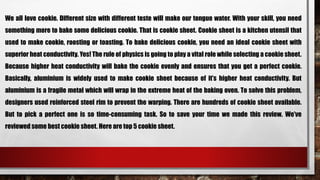 We all love cookie. Different size with different teste will make our tongue water. With your skill, you need
something more to bake some delicious cookie. That is cookie sheet. Cookie sheet is a kitchen utensil that
used to make cookie, roosting or toasting. To bake delicious cookie, you need an ideal cookie sheet with
superior heat conductivity. Yes! The rule of physics is going to play a vital role while selecting a cookie sheet.
Because higher heat conductivity will bake the cookie evenly and ensures that you get a perfect cookie.
Basically, aluminium is widely used to make cookie sheet because of it’s higher heat conductivity. But
aluminium is a fragile metal which will wrap in the extreme heat of the baking oven. To solve this problem,
designers used reinforced steel rim to prevent the warping. There are hundreds of cookie sheet available.
But to pick a perfect one is so time-consuming task. So to save your time we made this review. We’ve
reviewed some best cookie sheet. Here are top 5 cookie sheet.
 