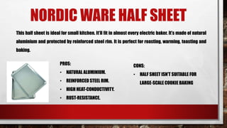 NORDIC WARE HALF SHEET
This half sheet is ideal for small kitchen. It’ll fit in almost every electric baker. It’s made of natural
aluminium and protected by reinforced steel rim. It is perfect for roasting, warming, toasting and
baking.
PROS:
• NATURAL ALUMINIUM.
• REINFORCED STEEL RIM.
• HIGH HEAT-CONDUCTIVITY.
• RUST-RESISTANCE.
CONS:
• HALF SHEET ISN’T SUITABLE FOR
LARGE-SCALE COOKIE BAKING
 