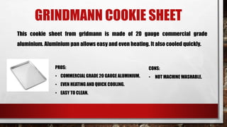 GRINDMANN COOKIE SHEET
This cookie sheet from gridmann is made of 20 gauge commercial grade
aluminium. Aluminium pan allows easy and even heating. It also cooled quickly.
PROS:
• COMMERCIAL GRADE 2O GAUGE ALUMINIUM.
• EVEN HEATING AND QUICK COOLING.
• EASY TO CLEAN.
CONS:
• NOT MACHINE WASHABLE.
 