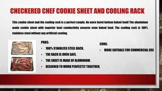 CHECKERED CHEF COOKIE SHEET AND COOLING RACK
This cookie sheet and the cooling rack is a perfect couple. No more burnt bottom baked food! The aluminium
made cookie sheet with superior heat conductivity ensures even baked food. The cooling rack is 100%
stainless steel without any artificial coating.
PROS:
• 100% STAINLESS STEEL RACK.
• THE RACK IS OVEN SAFE.
• THE SHEET IS MADE OF ALUMINIUM.
• DESIGNED TO WORK PERFECTLY TOGETHER.
CONS:
• MORE SUITABLE FOR COMMERCIAL USE
 