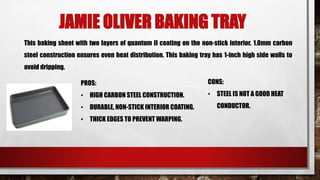 JAMIE OLIVER BAKING TRAY
This baking sheet with two layers of quantum II coating on the non-stick interior. 1.0mm carbon
steel construction ensures even heat distribution. This baking tray has 1-inch high side walls to
avoid dripping.
PROS:
• HIGH CARBON STEEL CONSTRUCTION.
• DURABLE, NON-STICK INTERIOR COATING.
• THICK EDGES TO PREVENT WARPING.
CONS:
• STEEL IS NOT A GOOD HEAT
CONDUCTOR.
 