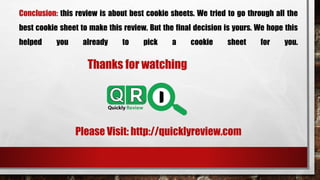 Conclusion: this review is about best cookie sheets. We tried to go through all the
best cookie sheet to make this review. But the final decision is yours. We hope this
helped you already to pick a cookie sheet for you.
Thanks for watching
Please Visit: http://quicklyreview.com
 