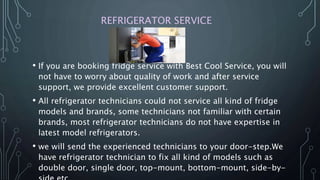 REFRIGERATOR SERVICE
• If you are booking fridge service with Best Cool Service, you will
not have to worry about quality of work and after service
support, we provide excellent customer support.
• All refrigerator technicians could not service all kind of fridge
models and brands, some technicians not familiar with certain
brands, most refrigerator technicians do not have expertise in
latest model refrigerators.
• we will send the experienced technicians to your door-step.We
have refrigerator technician to fix all kind of models such as
double door, single door, top-mount, bottom-mount, side-by-
 