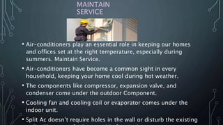 MAINTAIN
SERVICE
• Air-conditioners play an essential role in keeping our homes
and offices set at the right temperature, especially during
summers. Maintain Service.
• Air-conditioners have become a common sight in every
household, keeping your home cool during hot weather.
• The components like compressor, expansion valve, and
condenser come under the outdoor Component.
• Cooling fan and cooling coil or evaporator comes under the
indoor unit.
• Split Ac doesn’t require holes in the wall or disturb the existing
 