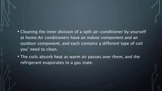 • Cleaning the inner division of a split air-conditioner by yourself
at home.Air conditioners have an indoor component and an
outdoor component, and each contains a different type of coil
you’ need to clean.
• The coils absorb heat as warm air passes over them, and the
refrigerant evaporates to a gas state.
 