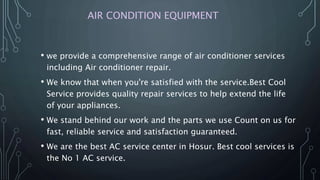 AIR CONDITION EQUIPMENT
• we provide a comprehensive range of air conditioner services
including Air conditioner repair.
• We know that when you're satisfied with the service.Best Cool
Service provides quality repair services to help extend the life
of your appliances.
• We stand behind our work and the parts we use Count on us for
fast, reliable service and satisfaction guaranteed.
• We are the best AC service center in Hosur. Best cool services is
the No 1 AC service.
 
