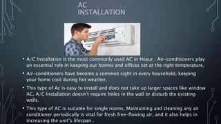 AC
INSTALLATION
• A/C Installation is the most commonly used AC in Hosur . Air-conditioners play
an essential role in keeping our homes and offices set at the right temperature.
• Air-conditioners have become a common sight in every household, keeping
your home cool during hot weather.
• This type of Ac is easy to install and does not take up larger spaces like window
AC. A/C Installation doesn’t require holes in the wall or disturb the existing
walls.
• This type of AC is suitable for single rooms, Maintaining and cleaning any air
conditioner periodically is vital for fresh free-flowing air, and it also helps in
increasing the unit’s lifespan .
 