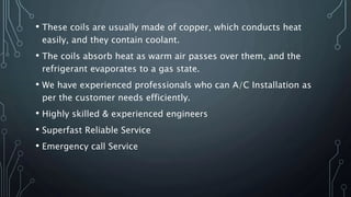 • These coils are usually made of copper, which conducts heat
easily, and they contain coolant.
• The coils absorb heat as warm air passes over them, and the
refrigerant evaporates to a gas state.
• We have experienced professionals who can A/C Installation as
per the customer needs efficiently.
• Highly skilled & experienced engineers
• Superfast Reliable Service
• Emergency call Service
 