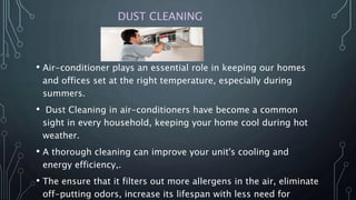 DUST CLEANING
• Air-conditioner plays an essential role in keeping our homes
and offices set at the right temperature, especially during
summers.
• Dust Cleaning in air-conditioners have become a common
sight in every household, keeping your home cool during hot
weather.
• A thorough cleaning can improve your unit's cooling and
energy efficiency,.
• The ensure that it filters out more allergens in the air, eliminate
off-putting odors, increase its lifespan with less need for
 
