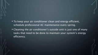 • To keep your air conditioner clean and energy efficient,
schedule professional AC maintenance every spring.
• Cleaning the air conditioner’s outside unit is just one of many
tasks that need to be done to maintain your system’s energy
efficiency.
 
