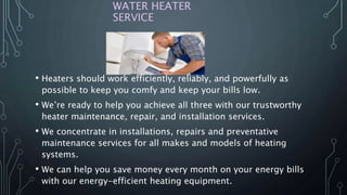 WATER HEATER
SERVICE
• Heaters should work efficiently, reliably, and powerfully as
possible to keep you comfy and keep your bills low.
• We’re ready to help you achieve all three with our trustworthy
heater maintenance, repair, and installation services.
• We concentrate in installations, repairs and preventative
maintenance services for all makes and models of heating
systems.
• We can help you save money every month on your energy bills
with our energy-efficient heating equipment.
 